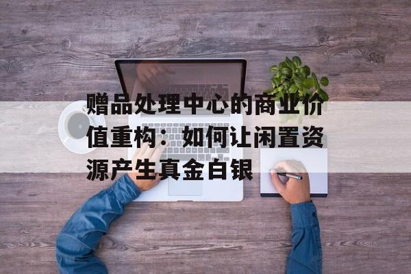赠品处理中心的商业价值重构：如何让闲置资源产生真金白银-第1张图片-