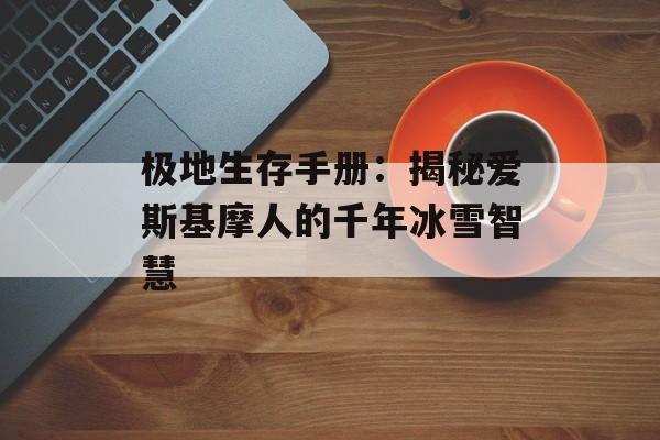 极地生存手册：揭秘爱斯基摩人的千年冰雪智慧-第1张图片-