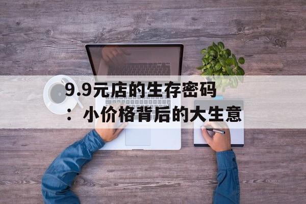 9.9元店的生存密码:小价格背后的大生意-第1张图片- 9.9元店的生存密码:小价格背后的大生意-第1张图片-