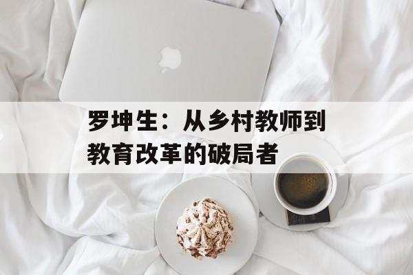 罗坤生：从乡村教师到教育改革的破局者-第1张图片-