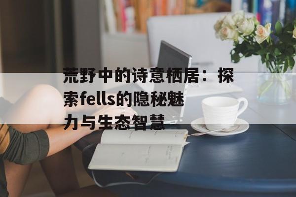 荒野中的诗意栖居：探索fells的隐秘魅力与生态智慧-第1张图片-