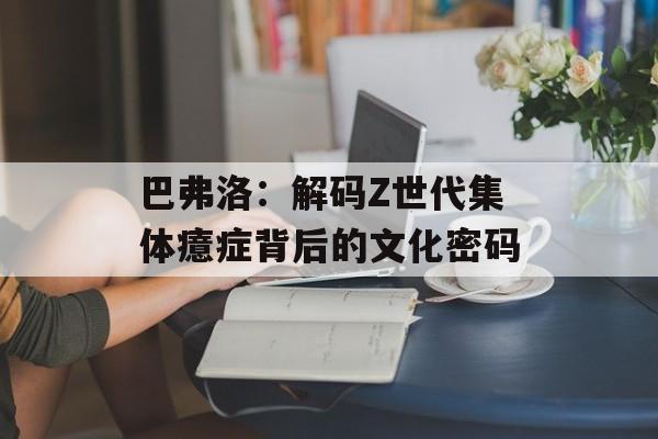 巴弗洛：解码Z世代集体癔症背后的文化密码-第1张图片-