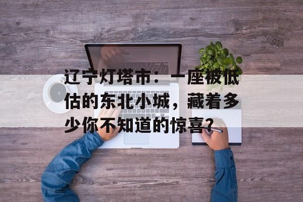 辽宁灯塔市：一座被低估的东北小城，藏着多少你不知道的惊喜？-第1张图片-