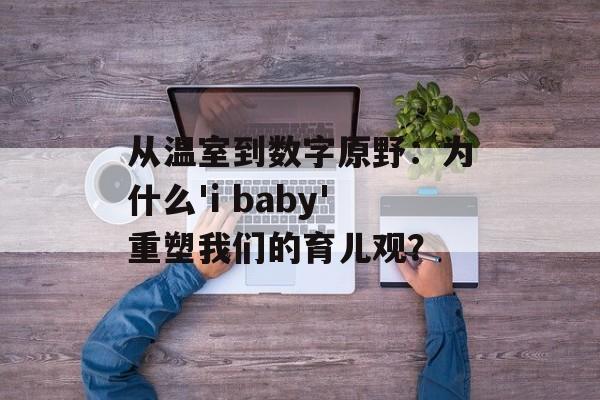 从温室到数字原野：为什么'i baby'重塑我们的育儿观？-第1张图片-