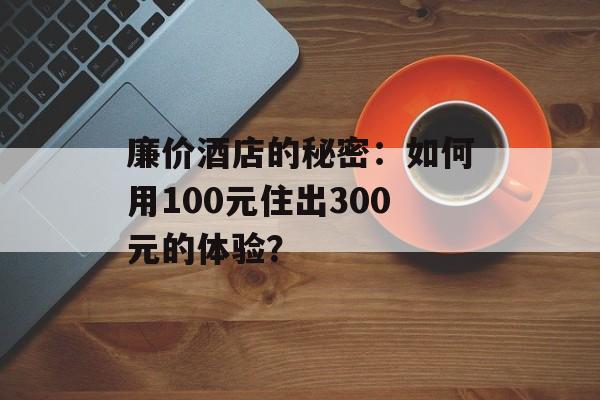 廉价酒店的秘密:如何用100元住出300元的体验?-第1张图片- 廉价酒店的秘密:如何用100元住出300元的体验?-第1张图片-