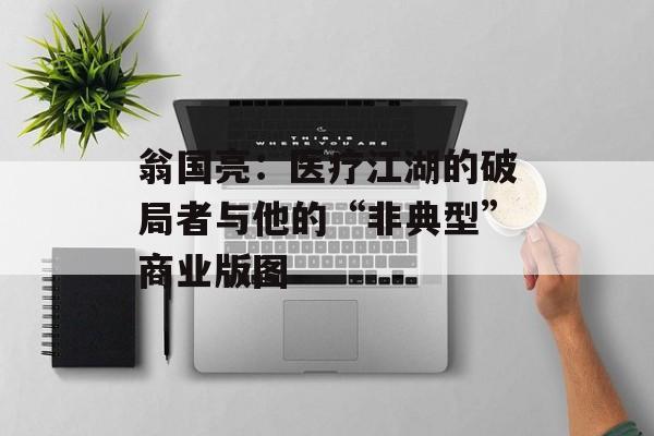 翁国亮：医疗江湖的破局者与他的“非典型”商业版图-第1张图片-