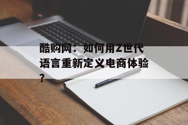 酷购网:如何用Z世代语言重新定义电商体验?-第1张图片- 酷购网:如何用Z世代语言重新定义电商体验?-第1张图片-