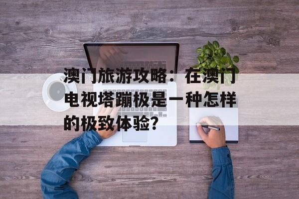 澳门旅游攻略:在澳门电视塔蹦极是一种怎样的极致体验?-第1张图片- 澳门旅游攻略:在澳门电视塔蹦极是一种怎样的极致体验?-第1张图片-