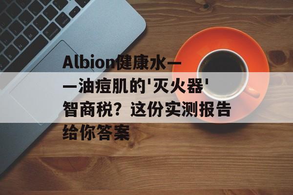 Albion健康水——油痘肌的'灭火器'智商税？这份实测报告给你答案-第1张图片-