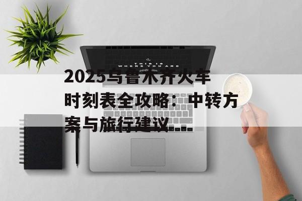 2025乌鲁木齐火车时刻表全攻略:中转方案与旅行建议-第1张图片- 2025乌鲁木齐火车时刻表全攻略:中转方案与旅行建议-第1张图片-