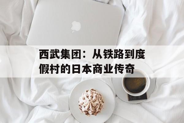 西武集团：从铁路到度假村的日本商业传奇-第1张图片-