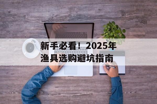 新手必看！2025年渔具选购避坑指南-第1张图片-