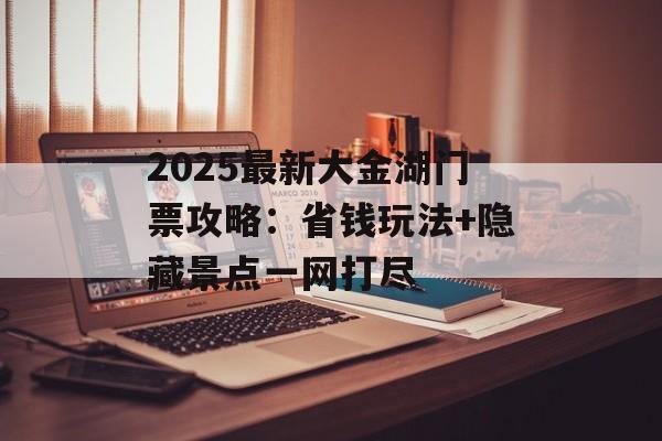 2025最新大金湖门票攻略：省钱玩法+隐藏景点一网打尽-第1张图片-
