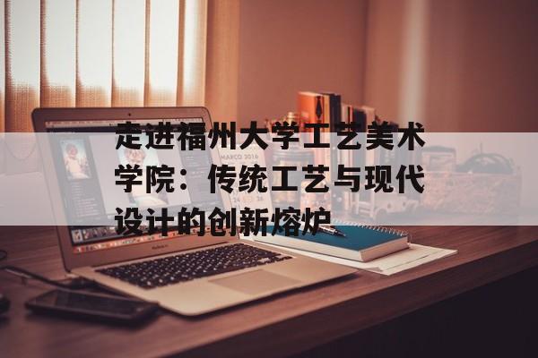 走进福州大学工艺美术学院：传统工艺与现代设计的创新熔炉-第1张图片-