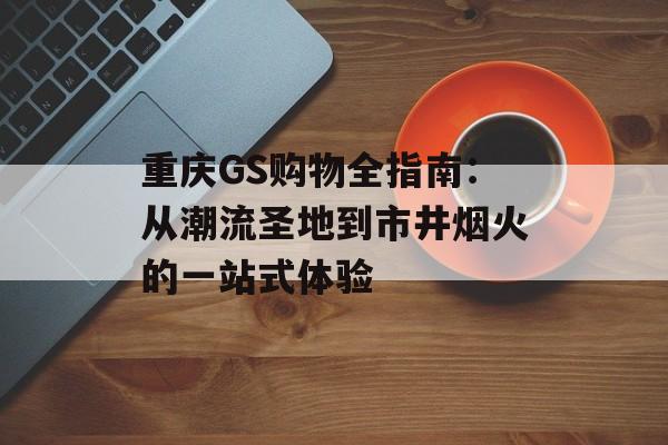 重庆GS购物全指南：从潮流圣地到市井烟火的一站式体验-第1张图片-