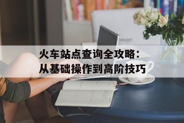 火车站点查询全攻略:从基础操作到高阶技巧-第1张图片- 火车站点查询全攻略:从基础操作到高阶技巧-第1张图片-