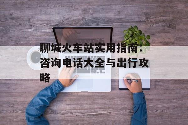 聊城火车站实用指南:咨询电话大全与出行攻略-第1张图片- 聊城火车站实用指南:咨询电话大全与出行攻略-第1张图片-