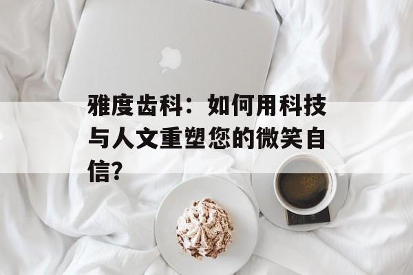 雅度齿科：如何用科技与人文重塑您的微笑自信？-第1张图片-