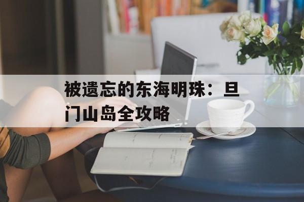 被遗忘的东海明珠:旦门山岛全攻略-第1张图片- 被遗忘的东海明珠:旦门山岛全攻略-第1张图片-