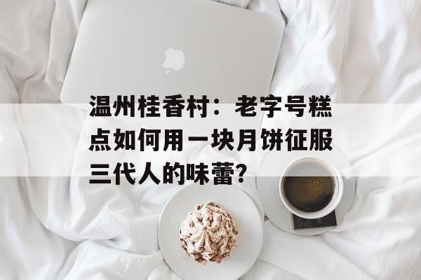 温州桂香村：老字号糕点如何用一块月饼征服三代人的味蕾？-第1张图片-
