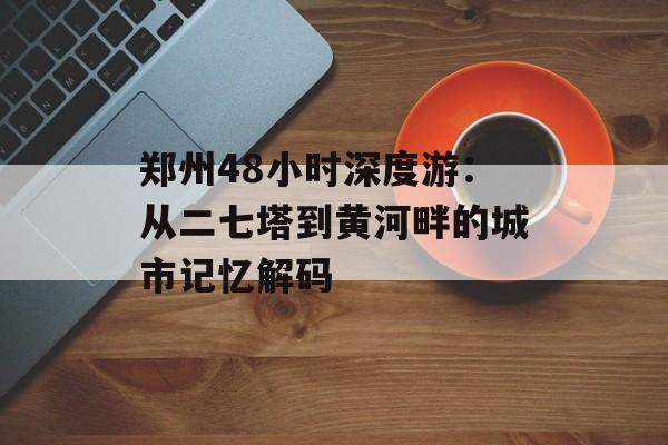 郑州48小时深度游:从二七塔到黄河畔的城市记忆解码-第1张图片- 郑州48小时深度游:从二七塔到黄河畔的城市记忆解码-第1张图片-