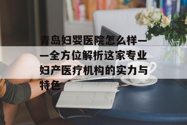 青岛妇婴医院怎么样——全方位解析这家专业妇产医疗机构的实力与特色-第1张图片-