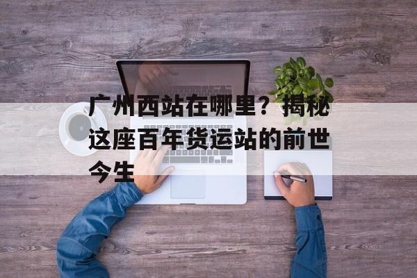 广州西站在哪里?揭秘这座百年货运站的前世今生-第1张图片- 广州西站在哪里?揭秘这座百年货运站的前世今生-第1张图片-