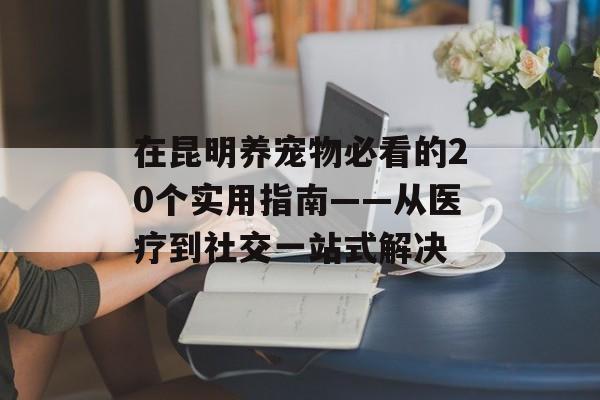 在昆明养宠物必看的20个实用指南——从医疗到社交一站式解决-第1张图片-