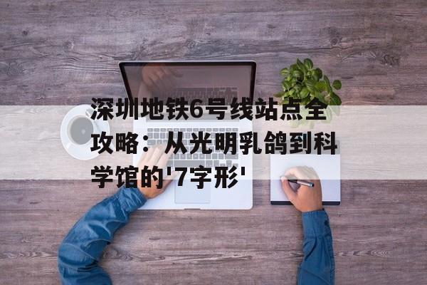 深圳地铁6号线站点全攻略：从光明乳鸽到科学馆的'7字形'-第1张图片-