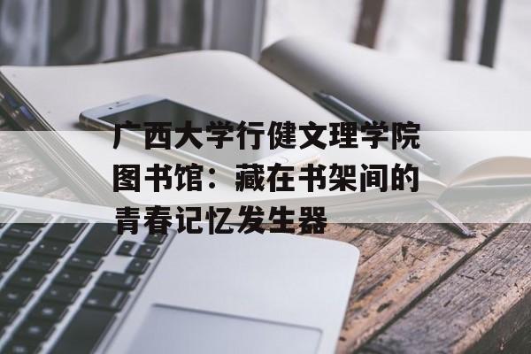 广西大学行健文理学院图书馆：藏在书架间的青春记忆发生器-第1张图片-