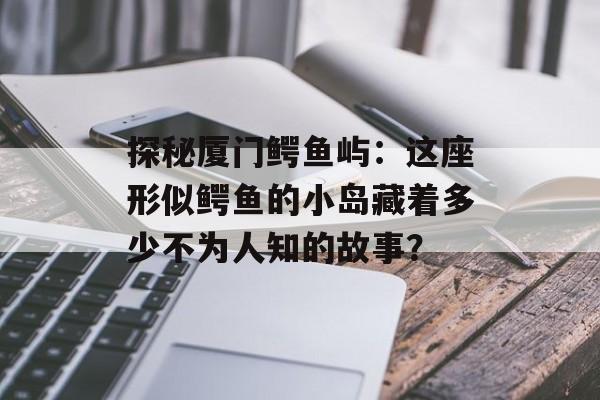 探秘厦门鳄鱼屿：这座形似鳄鱼的小岛藏着多少不为人知的故事？-第1张图片-