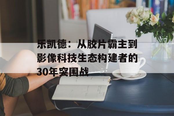 乐凯德：从胶片霸主到影像科技生态构建者的30年突围战-第1张图片-