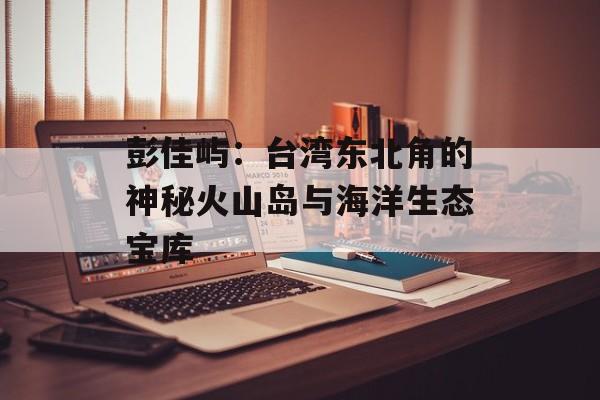 彭佳屿：台湾东北角的神秘火山岛与海洋生态宝库-第1张图片-