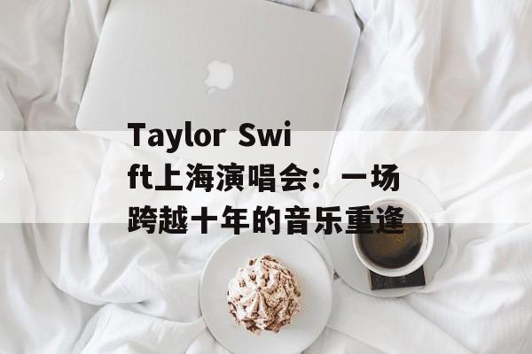 Taylor Swift上海演唱会：一场跨越十年的音乐重逢-第1张图片-