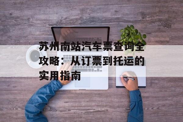 苏州南站汽车票查询全攻略：从订票到托运的实用指南-第1张图片-