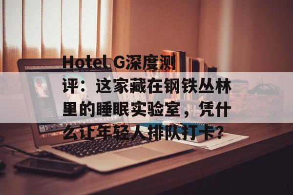 Hotel G深度测评：这家藏在钢铁丛林里的睡眠实验室，凭什么让年轻人排队打卡？-第1张图片-