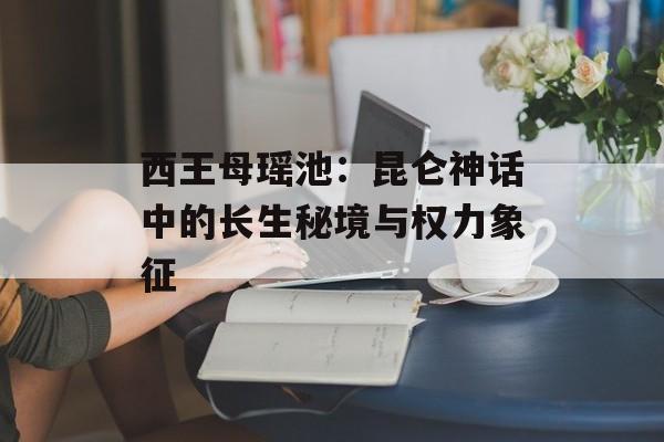 西王母瑶池：昆仑神话中的长生秘境与权力象征-第1张图片-
