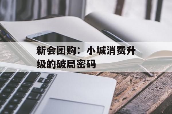 新会团购：小城消费升级的破局密码-第1张图片-