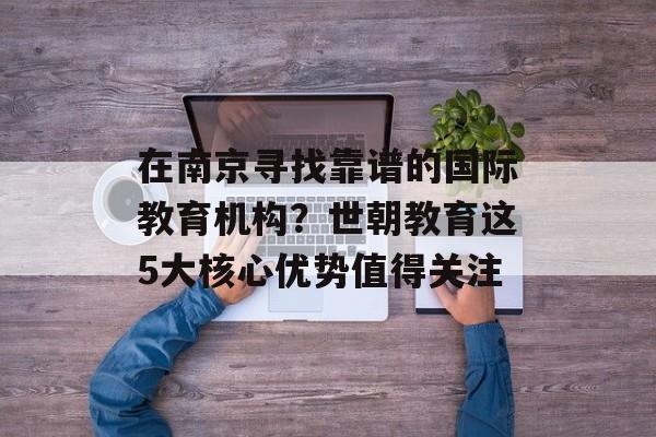 在南京寻找靠谱的国际教育机构？世朝教育这5大核心优势值得关注-第1张图片-