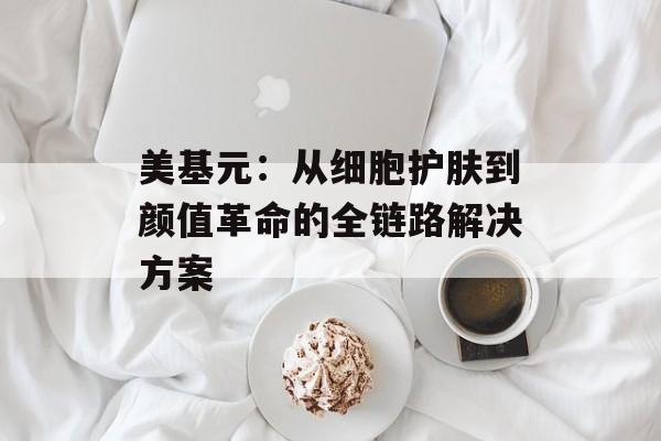 美基元：从细胞护肤到颜值革命的全链路解决方案-第1张图片-