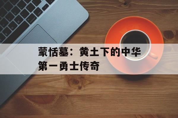 蒙恬墓：黄土下的中华第一勇士传奇-第1张图片-