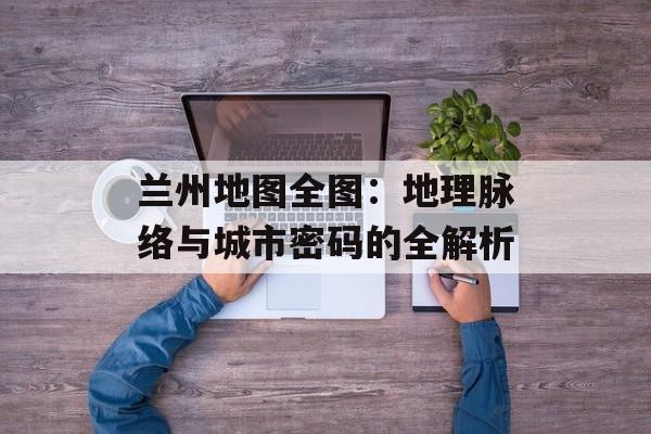 兰州地图全图：地理脉络与城市密码的全解析-第1张图片-