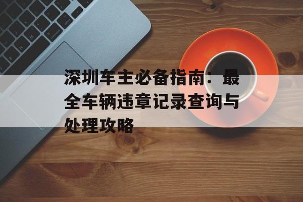深圳车主必备指南:最全车辆违章记录查询与处理攻略-第1张图片- 深圳车主必备指南:最全车辆违章记录查询与处理攻略-第1张图片-