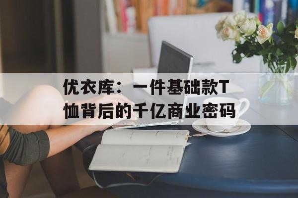 优衣库:一件基础款T恤背后的千亿商业密码-第1张图片- 优衣库:一件基础款T恤背后的千亿商业密码-第1张图片-
