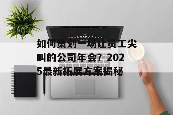 如何策划一场让员工尖叫的公司年会？2025最新拓展方案揭秘-第1张图片-