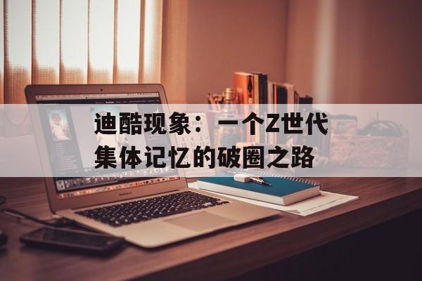 迪酷现象：一个Z世代集体记忆的破圈之路-第1张图片-