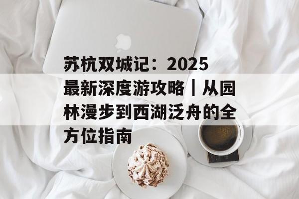 苏杭双城记:2025最新深度游攻略|从园林漫步到西湖泛舟的全方位指南-第1张图片- 苏杭双城记:2025最新深度游攻略|从园林漫步到西湖泛舟的全方位指南-第1张图片-