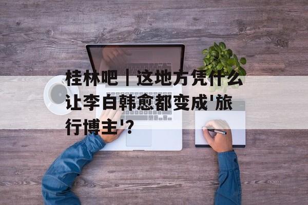 桂林吧｜这地方凭什么让李白韩愈都变成'旅行博主'？-第1张图片-