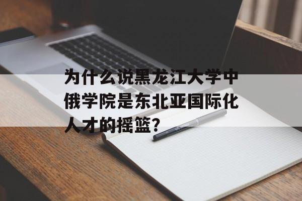 为什么说黑龙江大学中俄学院是东北亚国际化人才的摇篮？-第1张图片-