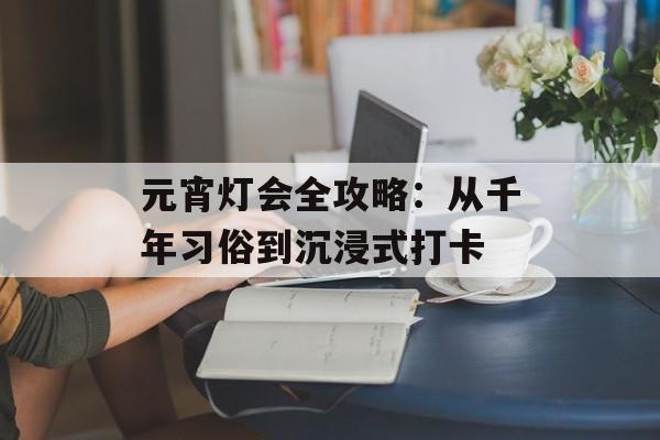元宵灯会全攻略：从千年习俗到沉浸式打卡-第1张图片-